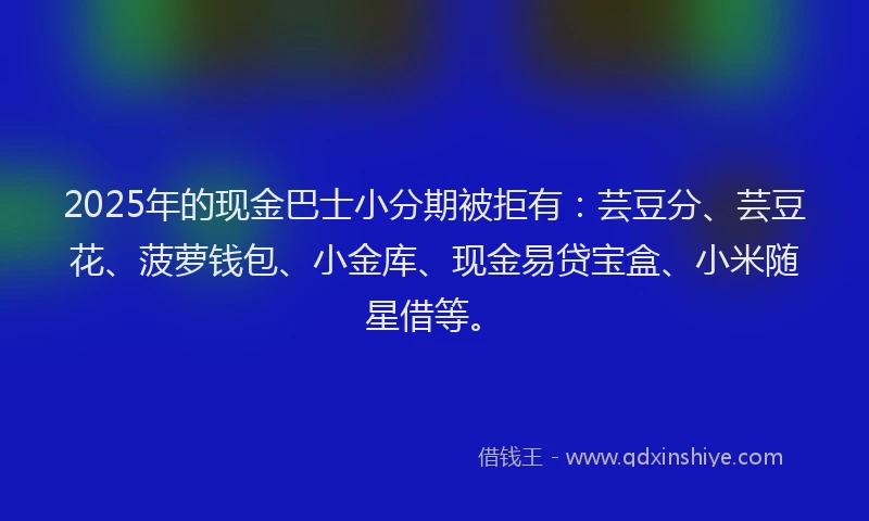 2025年的现金巴士小分期被拒有：芸豆分、芸豆花、菠萝钱包、小金库、现金易贷宝盒、小米随星借等。