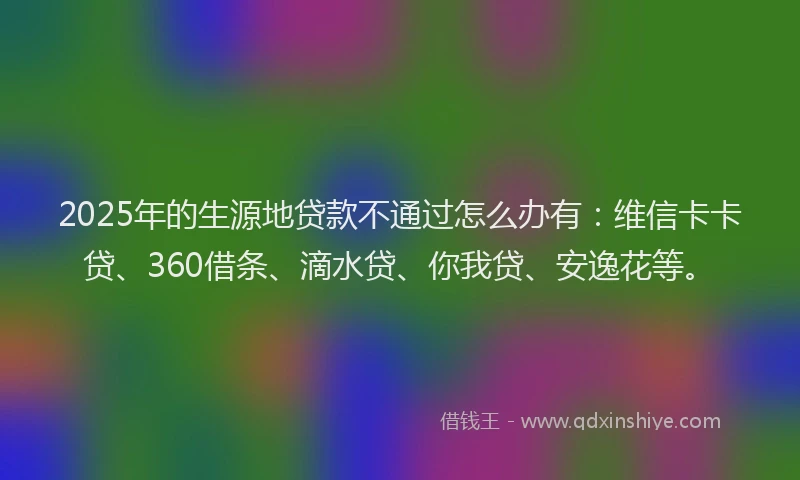 2025年的生源地贷款不通过怎么办有：维信卡卡贷、360借条、滴水贷、你我贷、安逸花等。