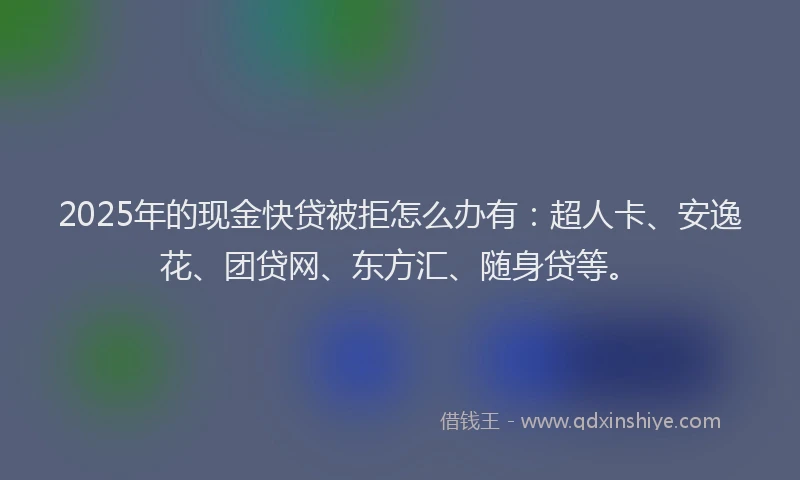 2025年的现金快贷被拒怎么办有：超人卡、安逸花、团贷网、东方汇、随身贷等。