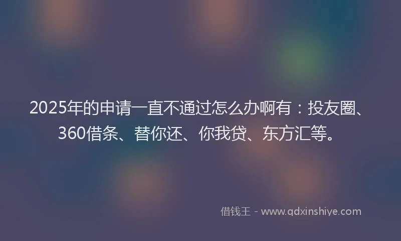 2025年的申请一直不通过怎么办啊有：投友圈、360借条、替你还、你我贷、东方汇等。