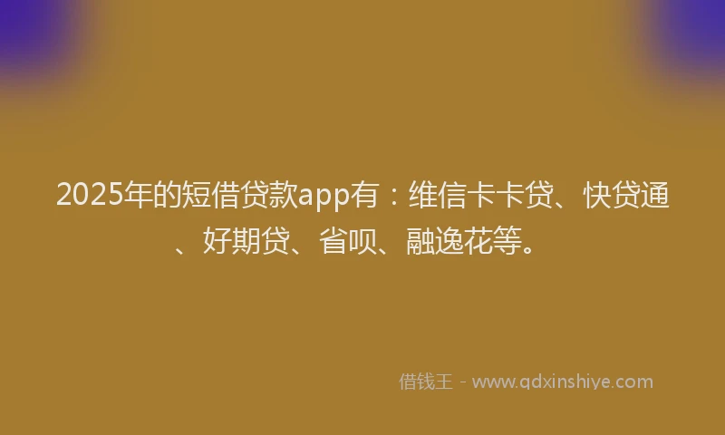 2025年的短借贷款app有：维信卡卡贷、快贷通、好期贷、省呗、融逸花等。