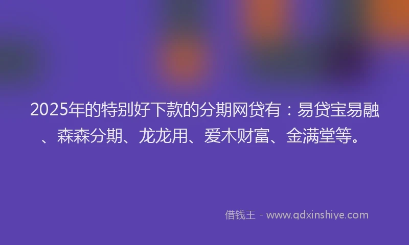2025年的特别好下款的分期网贷有：易贷宝易融、森森分期、龙龙用、爱木财富、金满堂等。
