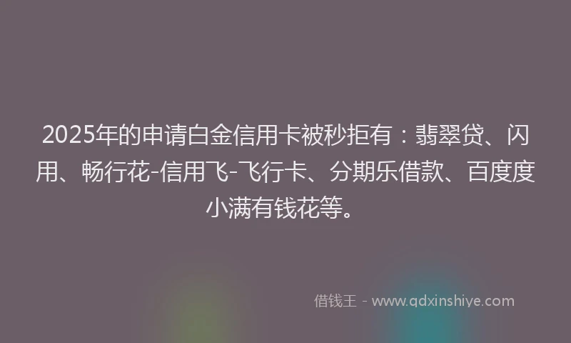 2025年的申请白金信用卡被秒拒有：翡翠贷、闪用、畅行花-信用飞-飞行卡、分期乐借款、百度度小满有钱花等。