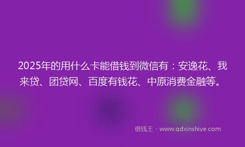 2025年的用什么卡能借钱到微信有：安逸花、我来贷、团贷网、百度有钱花、中原消费金融等。