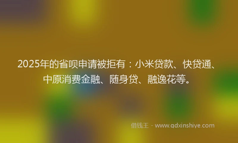 2025年的省呗申请被拒有：小米贷款、快贷通、中原消费金融、随身贷、融逸花等。