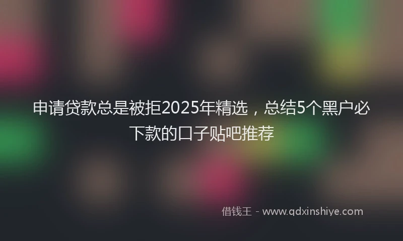 申请贷款总是被拒2025年精选，总结5个黑户必下款的口子贴吧推荐