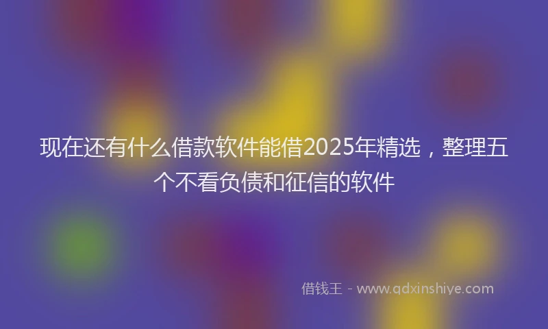 现在还有什么借款软件能借2025年精选，整理五个不看负债和征信的软件