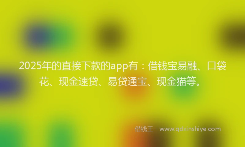 2025年的直接下款的app有：借钱宝易融、口袋花、现金速贷、易贷通宝、现金猫等。