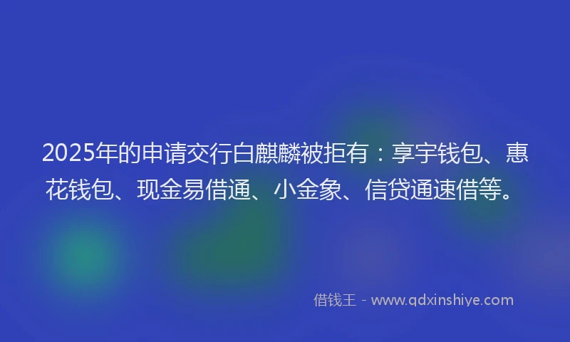 2025年的申请交行白麒麟被拒有：享宇钱包、惠花钱包、现金易借通、小金象、信贷通速借等。