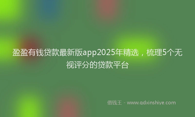 盈盈有钱贷款最新版app2025年精选，梳理5个无视评分的贷款平台