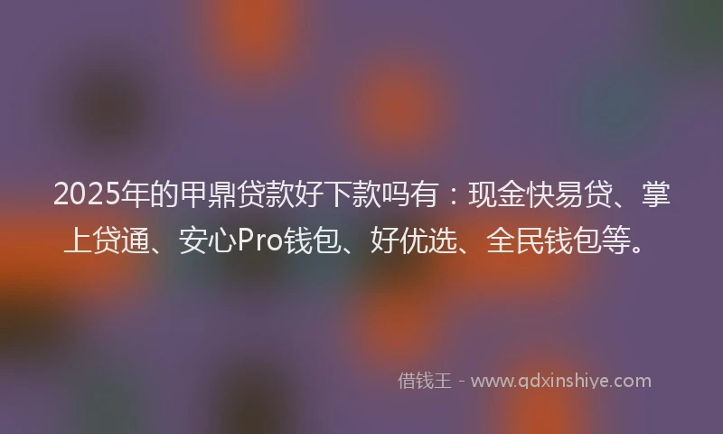 2025年的甲鼎贷款好下款吗有：现金快易贷、掌上贷通、安心Pro钱包、好优选、全民钱包等。