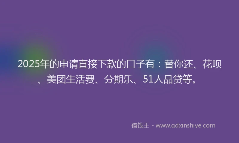 2025年的申请直接下款的口子有：替你还、花呗、美团生活费、分期乐、51人品贷等。