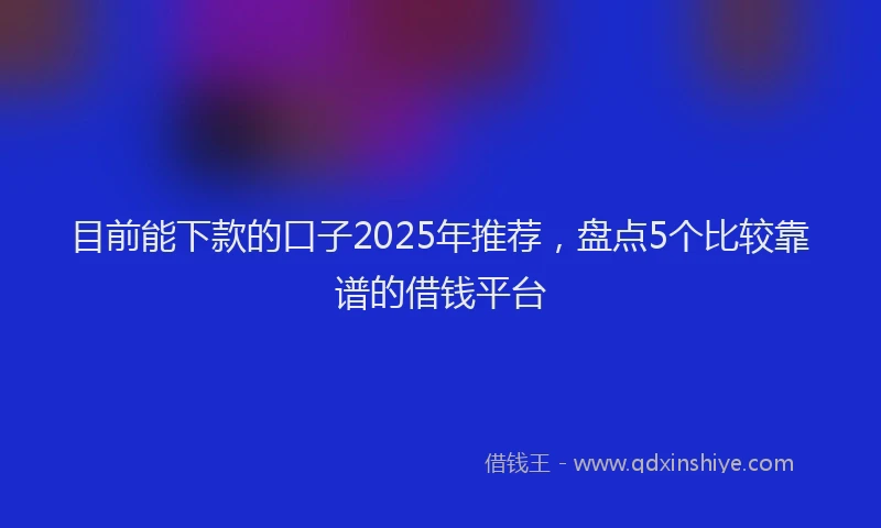 目前能下款的口子2025年推荐，盘点5个比较靠谱的借钱平台