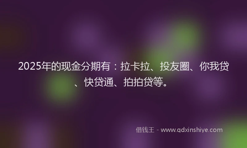 2025年的现金分期有：拉卡拉、投友圈、你我贷、快贷通、拍拍贷等。