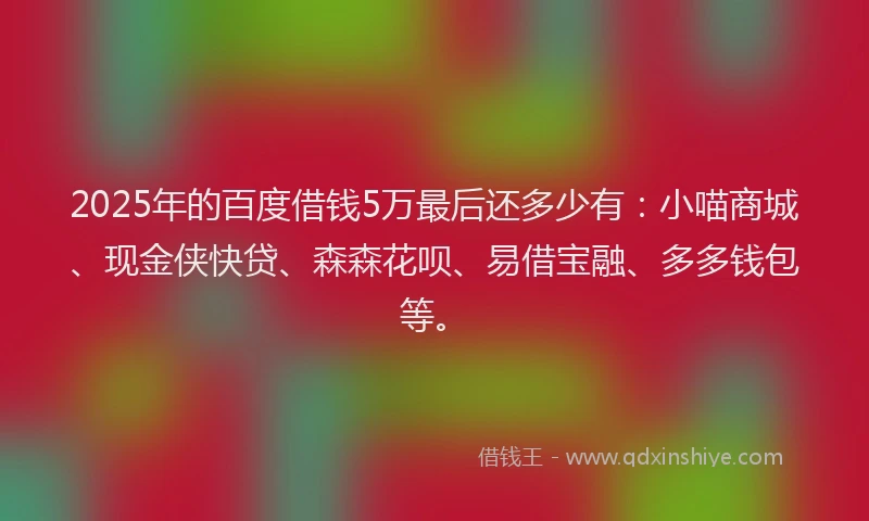 2025年的百度借钱5万最后还多少有：小喵商城、现金侠快贷、森森花呗、易借宝融、多多钱包等。