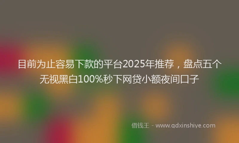 目前为止容易下款的平台2025年推荐，盘点五个无视黑白100%秒下网贷小额夜间口子