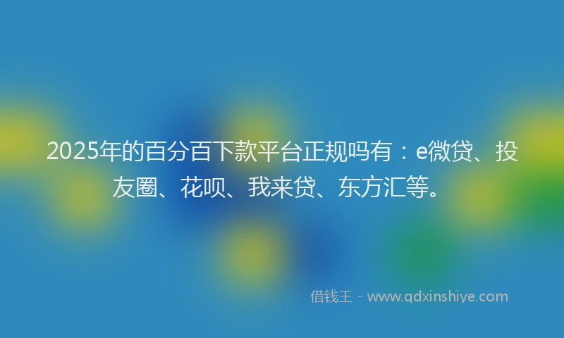 2025年的百分百下款平台正规吗有：e微贷、投友圈、花呗、我来贷、东方汇等。