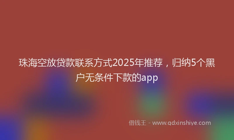 珠海空放贷款联系方式2025年推荐，归纳5个黑户无条件下款的app