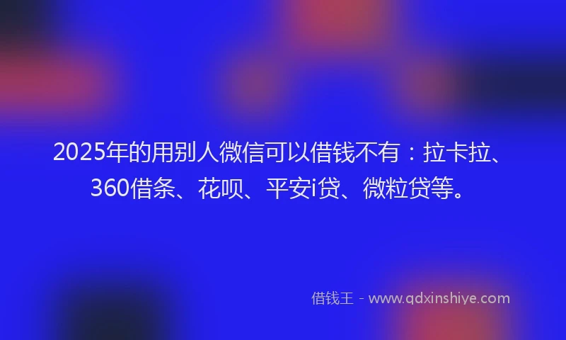 2025年的用别人微信可以借钱不有：拉卡拉、360借条、花呗、平安i贷、微粒贷等。
