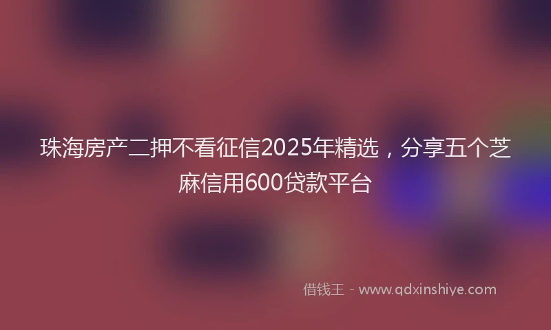 珠海房产二押不看征信2025年精选，分享五个芝麻信用600贷款平台