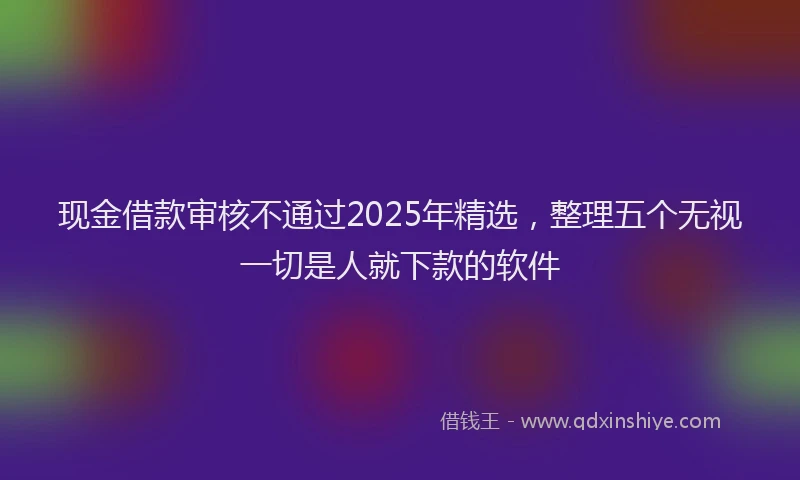 现金借款审核不通过2025年精选，整理五个无视一切是人就下款的软件