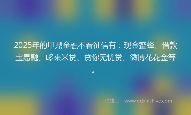 2025年的甲鼎金融不看征信有：现金蜜蜂、借款宝易融、哆来米贷、贷你无忧贷、微博花花金等。