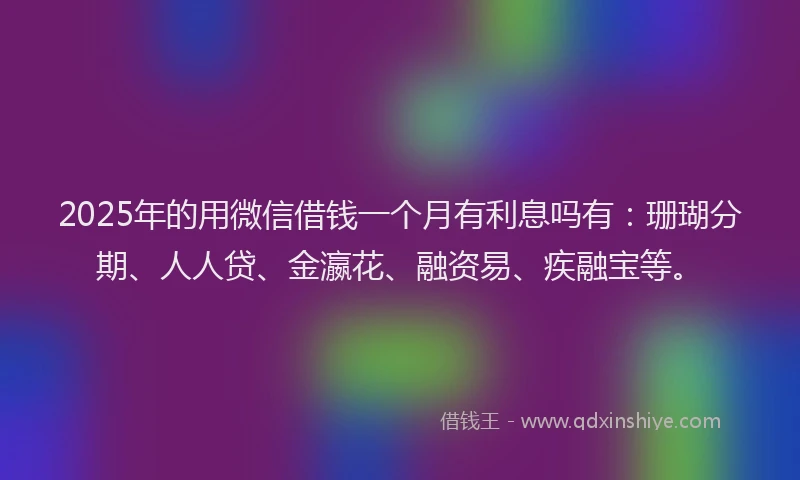 2025年的用微信借钱一个月有利息吗有：珊瑚分期、人人贷、金瀛花、融资易、疾融宝等。