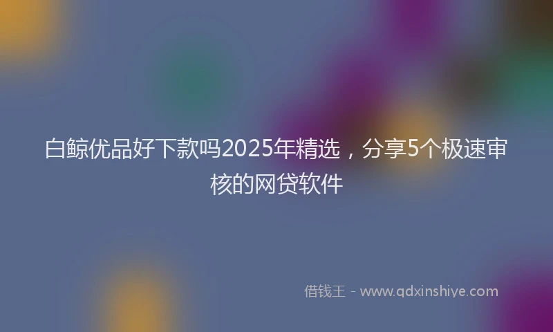 白鲸优品好下款吗2025年精选，分享5个极速审核的网贷软件