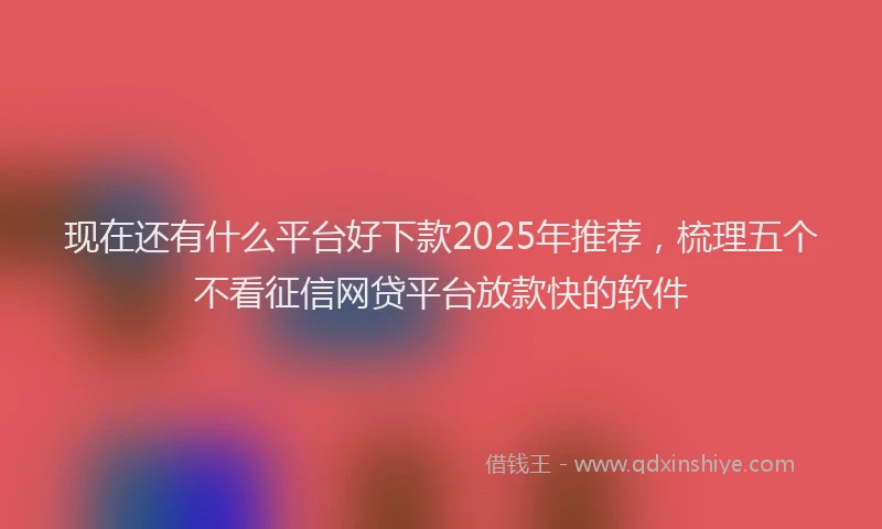 现在还有什么平台好下款2025年推荐，梳理五个不看征信网贷平台放款快的软件