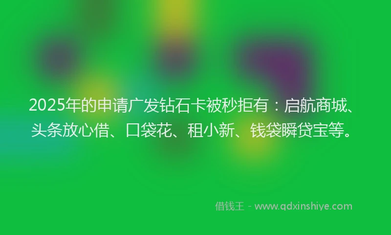 2025年的申请广发钻石卡被秒拒有：启航商城、头条放心借、口袋花、租小新、钱袋瞬贷宝等。