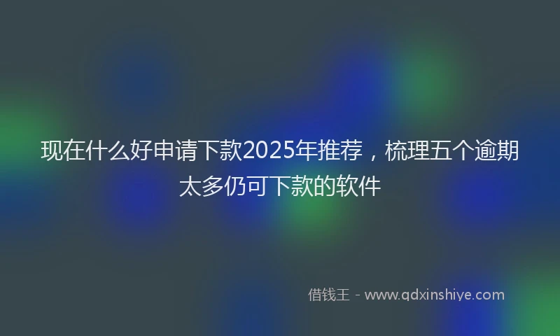 现在什么好申请下款2025年推荐，梳理五个逾期太多仍可下款的软件