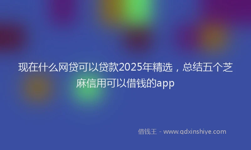 现在什么网贷可以贷款2025年精选，总结五个芝麻信用可以借钱的app