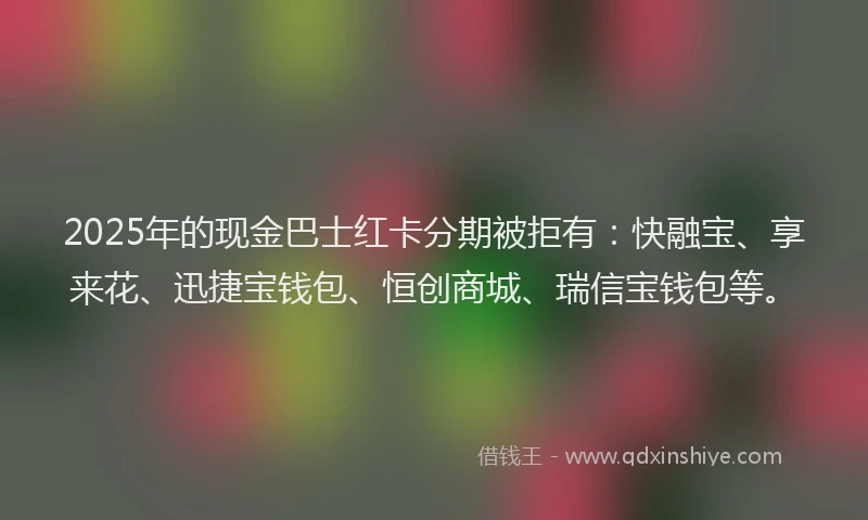 2025年的现金巴士红卡分期被拒有：快融宝、享来花、迅捷宝钱包、恒创商城、瑞信宝钱包等。