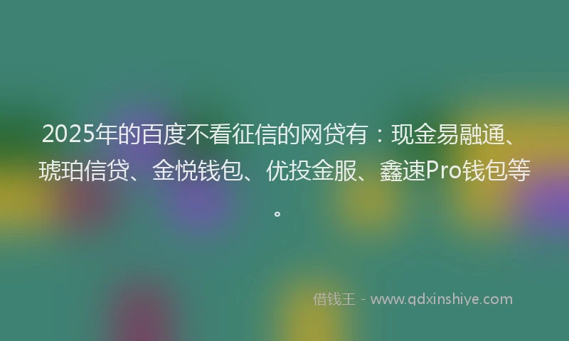 2025年的百度不看征信的网贷有：现金易融通、琥珀信贷、金悦钱包、优投金服、鑫速Pro钱包等。