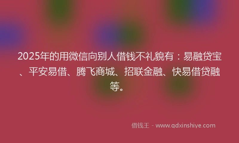 2025年的用微信向别人借钱不礼貌有：易融贷宝、平安易借、腾飞商城、招联金融、快易借贷融等。