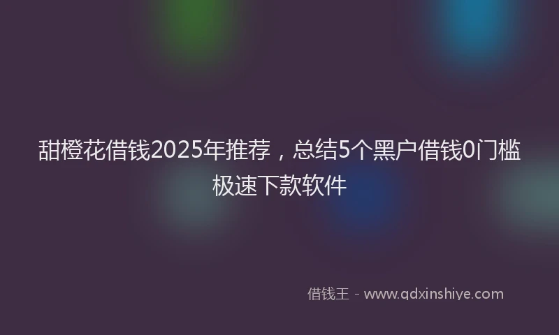 甜橙花借钱2025年推荐，总结5个黑户借钱0门槛极速下款软件