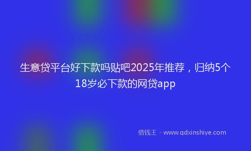 生意贷平台好下款吗贴吧2025年推荐，归纳5个18岁必下款的网贷app