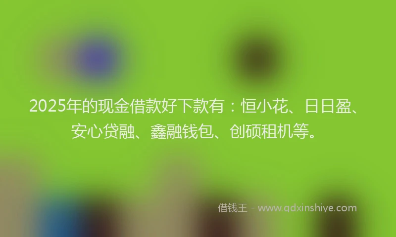 2025年的现金借款好下款有：恒小花、日日盈、安心贷融、鑫融钱包、创硕租机等。