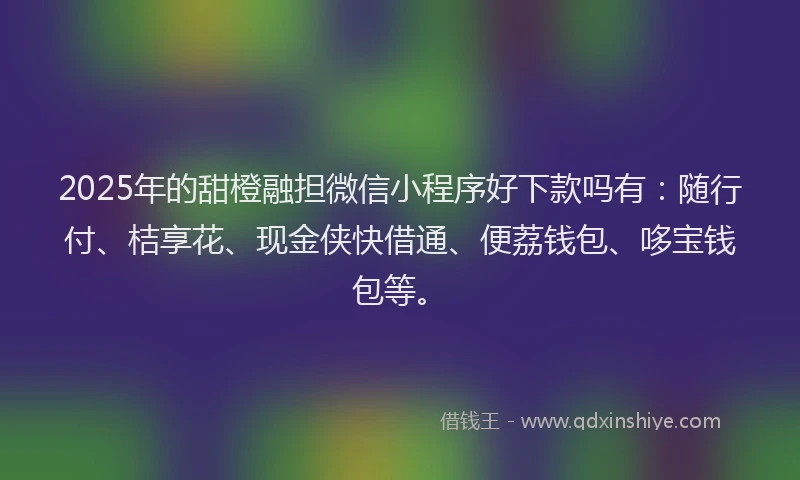 2025年的甜橙融担微信小程序好下款吗有：随行付、桔享花、现金侠快借通、便荔钱包、哆宝钱包等。