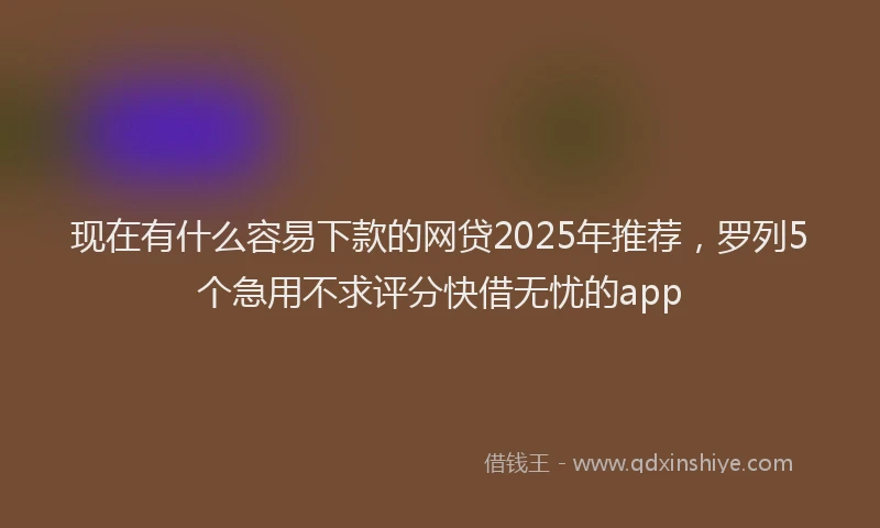 现在有什么容易下款的网贷2025年推荐，罗列5个急用不求评分快借无忧的app