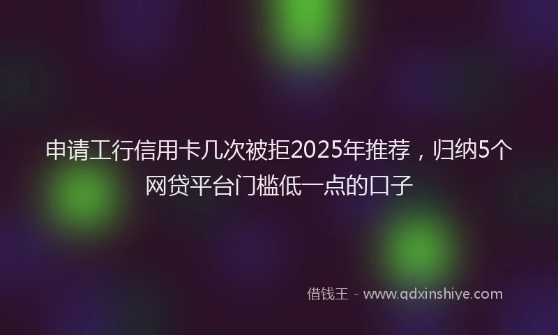 申请工行信用卡几次被拒2025年推荐，归纳5个网贷平台门槛低一点的口子