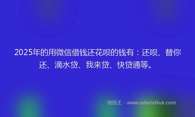 2025年的用微信借钱还花呗的钱有：还呗、替你还、滴水贷、我来贷、快贷通等。