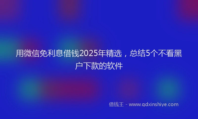用微信免利息借钱2025年精选，总结5个不看黑户下款的软件
