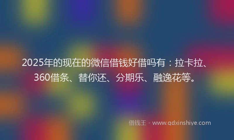 2025年的现在的微信借钱好借吗有：拉卡拉、360借条、替你还、分期乐、融逸花等。