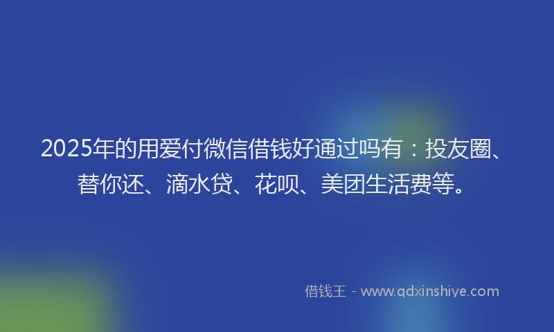 2025年的用爱付微信借钱好通过吗有：投友圈、替你还、滴水贷、花呗、美团生活费等。