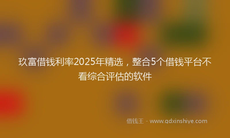 玖富借钱利率2025年精选，整合5个借钱平台不看综合评估的软件