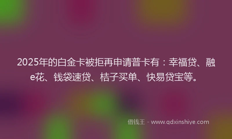 2025年的白金卡被拒再申请普卡有：幸福贷、融e花、钱袋速贷、桔子买单、快易贷宝等。
