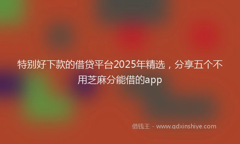 特别好下款的借贷平台2025年精选，分享五个不用芝麻分能借的app