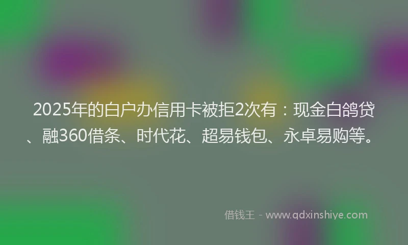 2025年的白户办信用卡被拒2次有：现金白鸽贷、融360借条、时代花、超易钱包、永卓易购等。