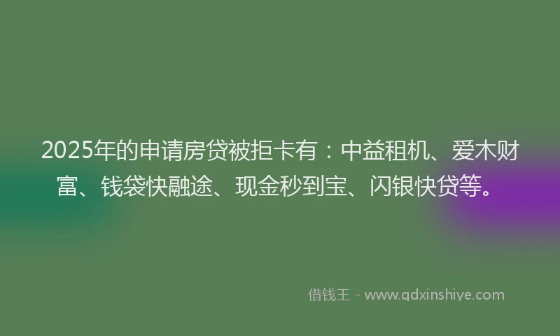 2025年的申请房贷被拒卡有：中益租机、爱木财富、钱袋快融途、现金秒到宝、闪银快贷等。